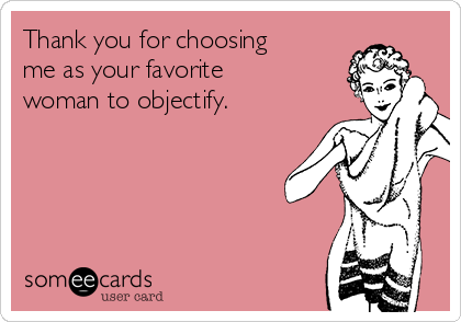 Thank you for choosing
me as your favorite
woman to objectify.