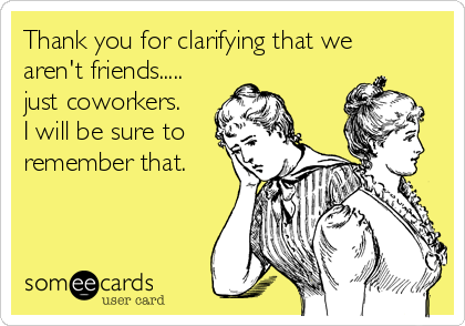 Thank you for clarifying that we
aren't friends.....
just coworkers.
I will be sure to
remember that.