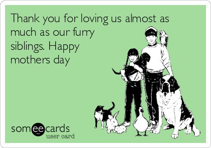 Thank you for loving us almost as
much as our furry
siblings. Happy
mothers day