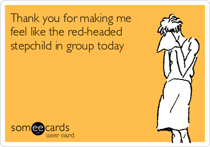 Thank you for making me
feel like the red-headed
stepchild in group today