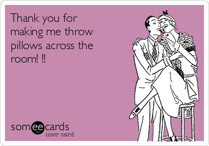 Thank you for
making me throw
pillows across the
room! !!