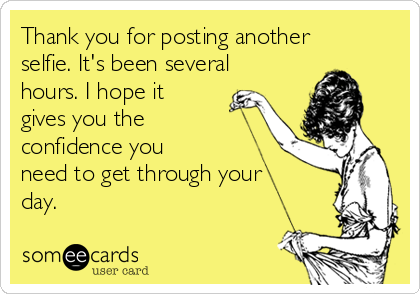Thank you for posting another
selfie. It's been several
hours. I hope it
gives you the
confidence you
need to get through your
day. 