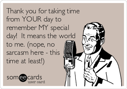 Thank you for taking time
from YOUR day to
remember MY special
day!  It means the world
to me. (nope, no
sarcasm here - this
time at least!)