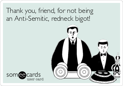 Thank you, friend, for not being
an Anti-Semitic, redneck bigot!