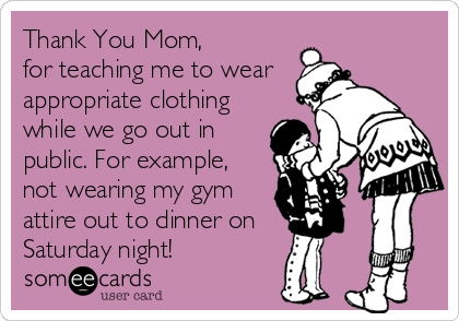 Thank You Mom, 
for teaching me to wear
appropriate clothing
while we go out in
public. For example,
not wearing my gym
attire out to dinner on    
Saturday night!