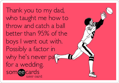 Thank you to my dad,
who taught me how to 
throw and catch a ball
better than 95% of the
boys I went out with.
Possibly a factor in
why he's never paid 
for a wedding.