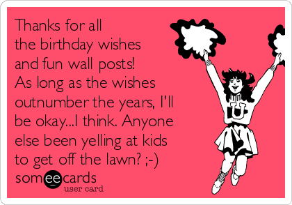 Thanks for all 
the birthday wishes
and fun wall posts!
As long as the wishes 
outnumber the years, I'll
be okay...I think. Anyone
else been yelling at kids
to get off the lawn? ;-)