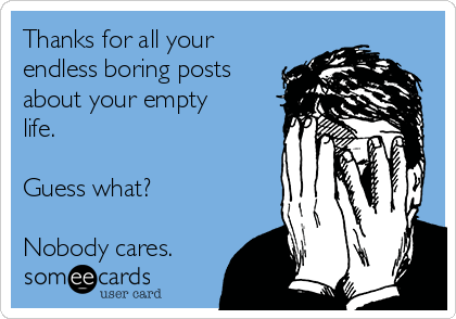 Thanks for all your
endless boring posts
about your empty
life. 

Guess what? 

Nobody cares. 