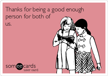 Thanks for being a good enough
person for both of
us.