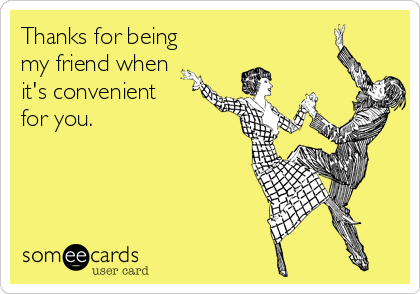 Thanks for being
my friend when
it's convenient
for you. 