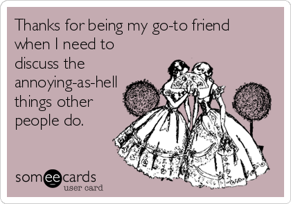 Thanks for being my go-to friend
when I need to
discuss the
annoying-as-hell
things other
people do.