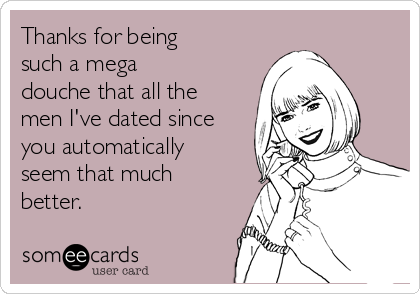 Thanks for being
such a mega
douche that all the
men I've dated since
you automatically
seem that much
better.