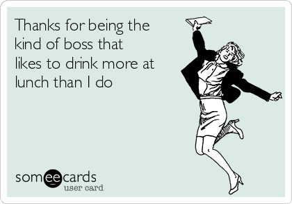 Thanks for being the
kind of boss that
likes to drink more at
lunch than I do