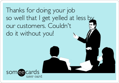 Thanks for doing your job
so well that I get yelled at less by
our customers. Couldn't
do it without you!