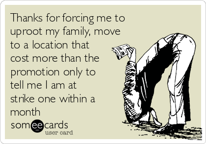 Thanks for forcing me to
uproot my family, move
to a location that
cost more than the
promotion only to
tell me I am at
strike one within a
month