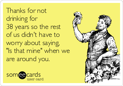 Thanks for not
drinking for
38 years so the rest
of us didn't have to
worry about saying,
"Is that mine" when we
are around you.