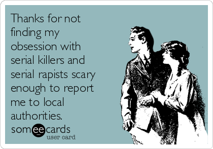 Thanks for not
finding my
obsession with
serial killers and
serial rapists scary
enough to report
me to local
authorities.