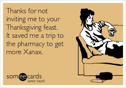 Thanks for not
inviting me to your
Thanksgiving feast.
It saved me a trip to
the pharmacy to get
more Xanax. 