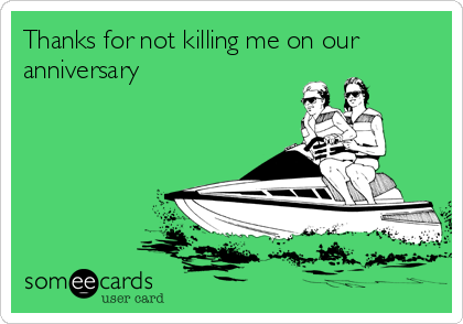 Thanks for not killing me on our
anniversary