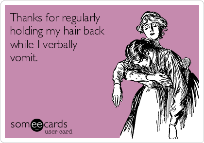 Thanks for regularly
holding my hair back
while I verbally
vomit. 