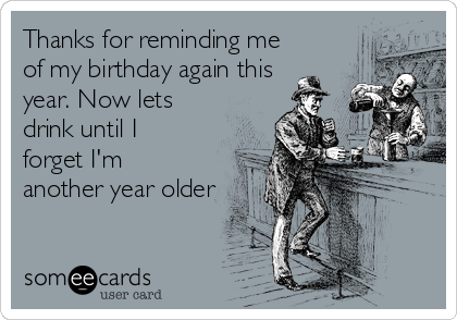 Thanks for reminding me
of my birthday again this
year. Now lets
drink until I
forget I'm
another year older