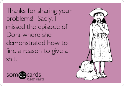 Thanks for sharing your
problems!  Sadly, I
missed the episode of
Dora where she
demonstrated how to
find a reason to give a
shit.