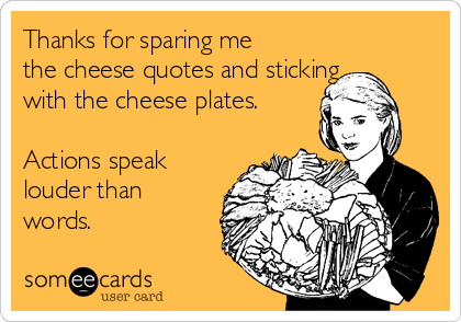 Thanks for sparing me
the cheese quotes and sticking
with the cheese plates. 

Actions speak
louder than
words.