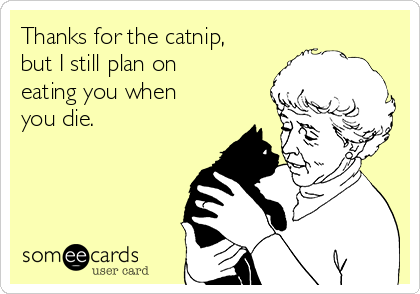 Thanks for the catnip,
but I still plan on
eating you when
you die.