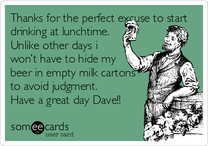 Thanks for the perfect excuse to start
drinking at lunchtime.
Unlike other days i
won’t have to hide my
beer in empty milk cartons
to avoid judgment.
Have a great day Dave!!
