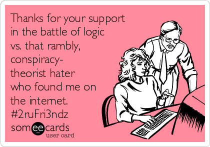 Thanks for your support
in the battle of logic
vs. that rambly,
conspiracy-
theorist hater
who found me on
the internet.
#2ruFri3ndz