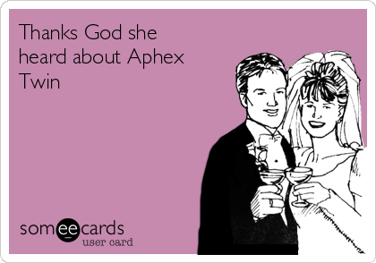 Thanks God she
heard about Aphex
Twin