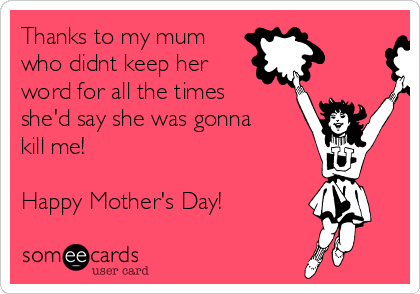 Thanks to my mum
who didnt keep her
word for all the times
she'd say she was gonna
kill me!

Happy Mother's Day! 