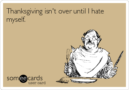 Thanksgiving isn't over until I hate
myself.