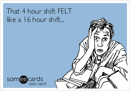 That 4 hour shift FELT
like a 16 hour shift...