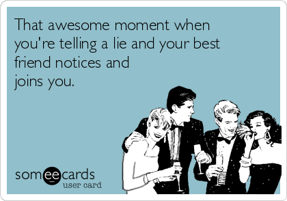 That awesome moment when
you're telling a lie and your best
friend notices and
joins you.