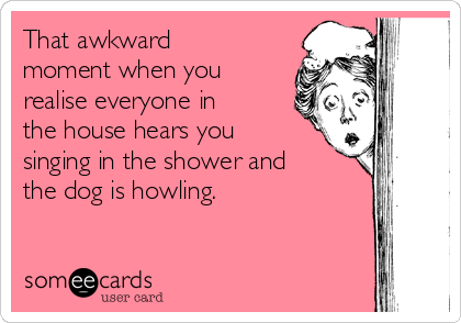 That awkward
moment when you
realise everyone in
the house hears you
singing in the shower and
the dog is howling.