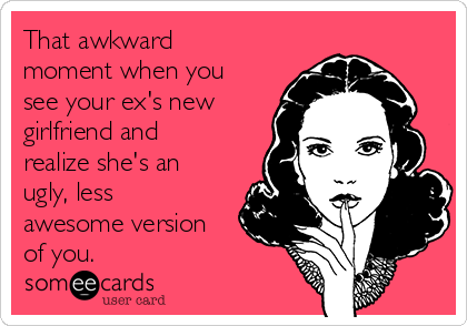 That awkward
moment when you
see your ex's new
girlfriend and
realize she's an
ugly, less
awesome version
of you.