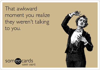 That awkward
moment you realize
they weren't talking
to you.