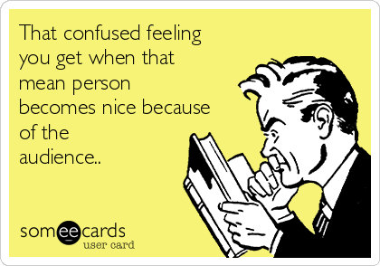 That confused feeling
you get when that
mean person
becomes nice because
of the
audience..