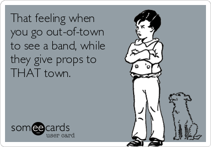 That feeling when
you go out-of-town
to see a band, while
they give props to
THAT town.