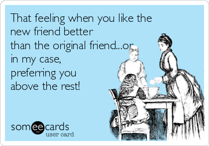 That feeling when you like the
new friend better
than the original friend...or
in my case,
preferring you
above the rest!