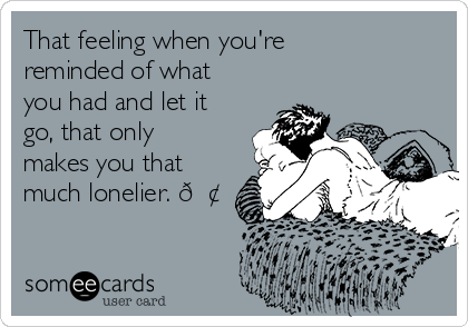 That feeling when you're
reminded of what
you had and let it
go, that only
makes you that
much lonelier. 