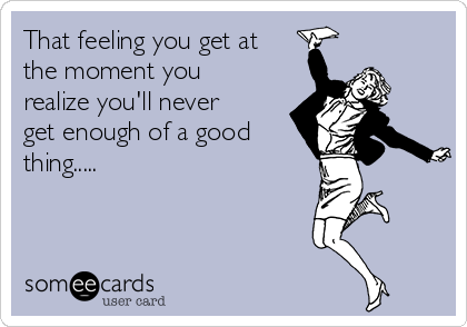 That feeling you get at
the moment you
realize you'll never
get enough of a good
thing.....