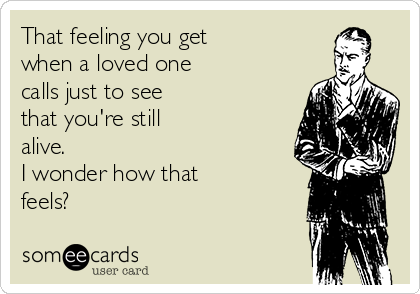 That feeling you get
when a loved one
calls just to see
that you're still
alive. 
I wonder how that
feels?