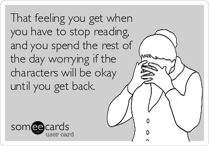 That feeling you get when
you have to stop reading,
and you spend the rest of
the day worrying if the
characters will be okay
until you get back.