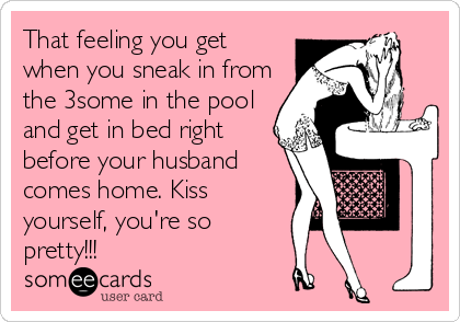 That feeling you get
when you sneak in from
the 3some in the pool
and get in bed right
before your husband
comes home. Kiss
yourself, you're so
pretty!!!