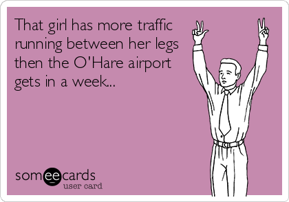 That girl has more traffic
running between her legs
then the O'Hare airport
gets in a week...