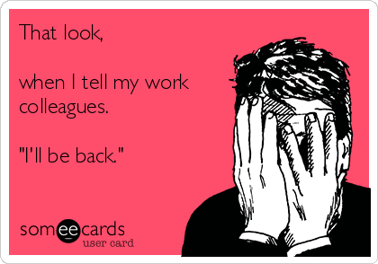 That look,

when I tell my work
colleagues.

"I'll be back."