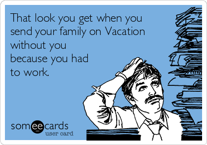 That look you get when you
send your family on Vacation
without you
because you had
to work.
