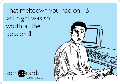 That meltdown you had on FB
last night was so
worth all the 
popcorn!!